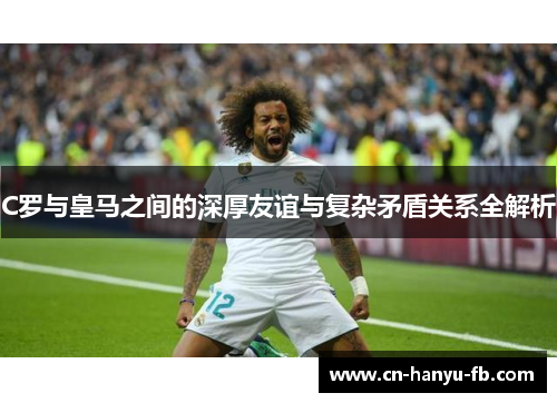 C罗与皇马之间的深厚友谊与复杂矛盾关系全解析 C罗与皇马之间的深厚友谊与复杂矛盾关系全解析