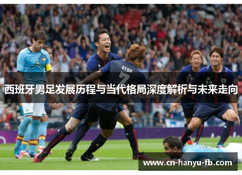 西班牙男足发展历程与当代格局深度解析与未来走向 西班牙男足发展历程与当代格局深度解析与未来走向