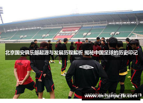 北京国安俱乐部起源与发展历程解析 揭秘中国足球的历史印记