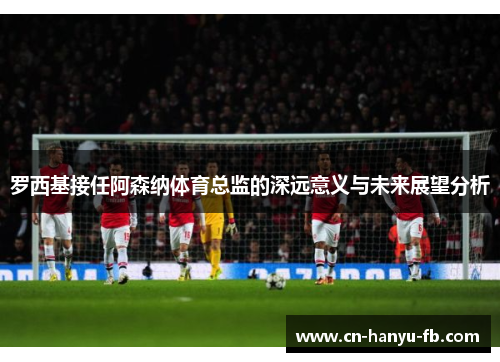 罗西基接任阿森纳体育总监的深远意义与未来展望分析
