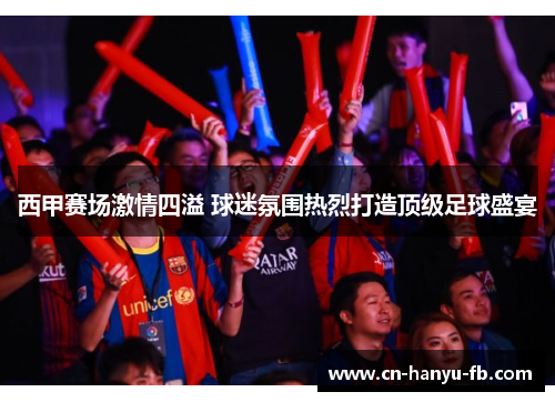 西甲赛场激情四溢 球迷氛围热烈打造顶级足球盛宴