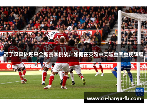 诺丁汉森林迎来全新赛季挑战，如何在英超中突破重围重现辉煌
