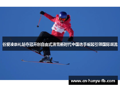 谷爱凌崇礼站夺冠开创自由式滑雪新时代中国选手崛起引领国际潮流 谷爱凌崇礼站夺冠开创自由式滑雪新时代中国选手崛起引领国际潮流