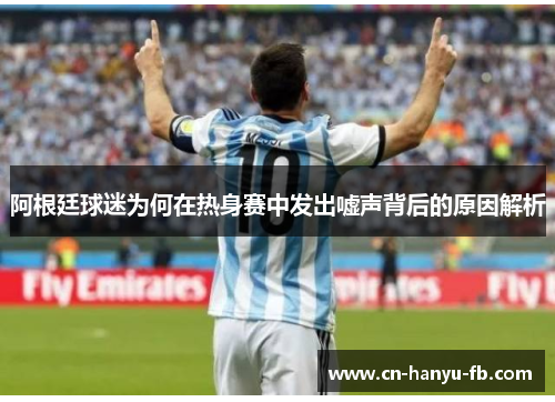 阿根廷球迷为何在热身赛中发出嘘声背后的原因解析 阿根廷球迷为何在热身赛中发出嘘声背后的原因解析