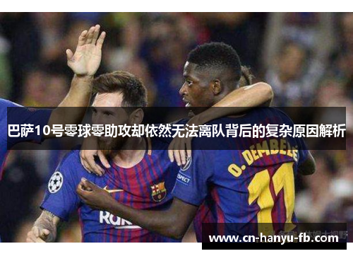 巴萨10号零球零助攻却依然无法离队背后的复杂原因解析 巴萨10号零球零助攻却依然无法离队背后的复杂原因解析