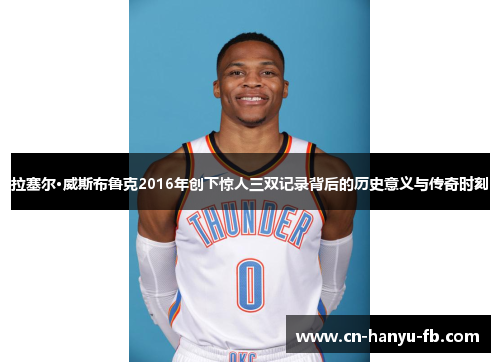 拉塞尔·威斯布鲁克2016年创下惊人三双记录背后的历史意义与传奇时刻 拉塞尔·威斯布鲁克2016年创下惊人三双记录背后的历史意义与传奇时刻
