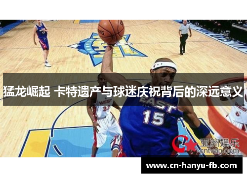 猛龙崛起 卡特遗产与球迷庆祝背后的深远意义 猛龙崛起 卡特遗产与球迷庆祝背后的深远意义
