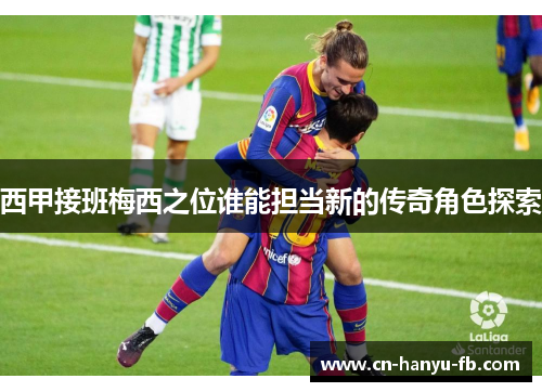 西甲接班梅西之位谁能担当新的传奇角色探索