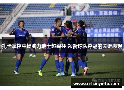 扎卡掌控中场助力瑞士超级杯 领衔球队夺冠的关键表现 扎卡掌控中场助力瑞士超级杯 领衔球队夺冠的关键表现