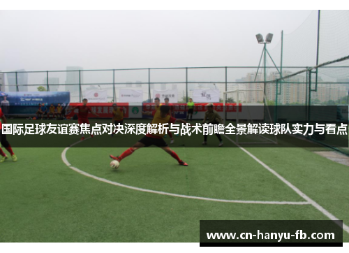 国际足球友谊赛焦点对决深度解析与战术前瞻全景解读球队实力与看点 国际足球友谊赛焦点对决深度解析与战术前瞻全景解读球队实力与看点