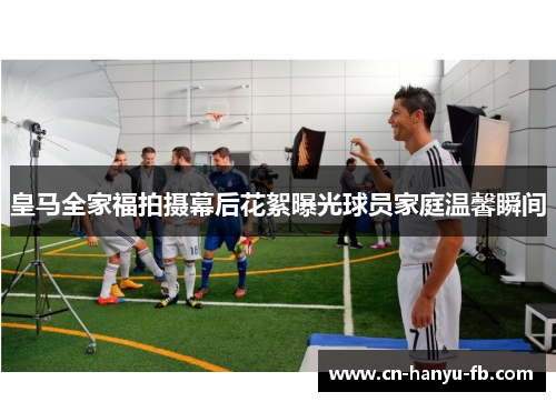 皇马全家福拍摄幕后花絮曝光球员家庭温馨瞬间