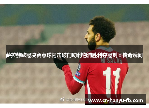 萨拉赫欧冠决赛点球闪击破门助利物浦胜利夺冠刻画传奇瞬间